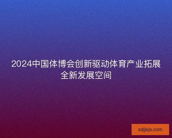 2024中国体博会创新驱动体育产业拓展全新发展空间