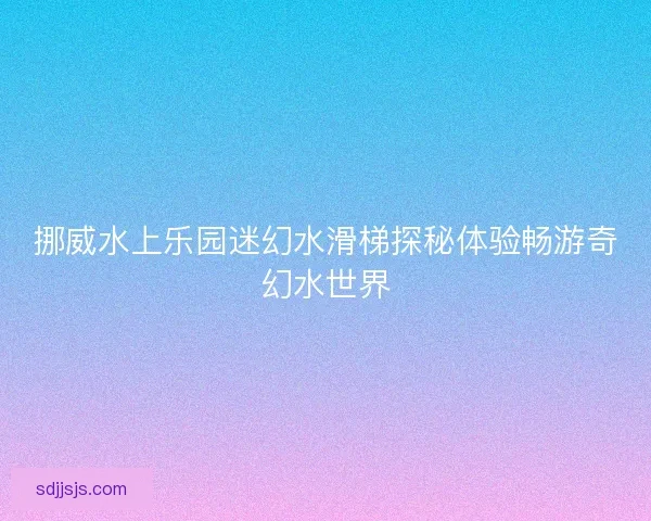 挪威水上乐园迷幻水滑梯探秘体验畅游奇幻水世界