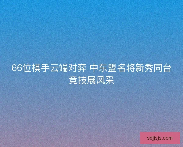 66位棋手云端对弈 中东盟名将新秀同台竞技展风采