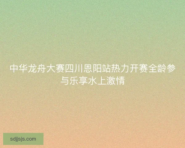 中华龙舟大赛四川恩阳站热力开赛全龄参与乐享水上激情