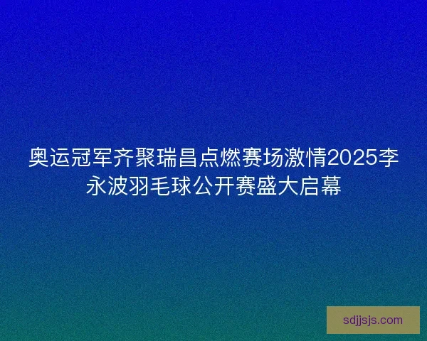 奥运冠军齐聚瑞昌点燃赛场激情2025李永波羽毛球公开赛盛大启幕