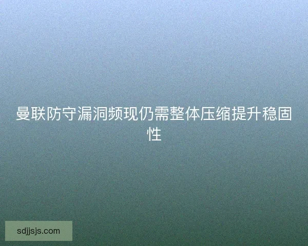 曼联防守漏洞频现仍需整体压缩提升稳固性