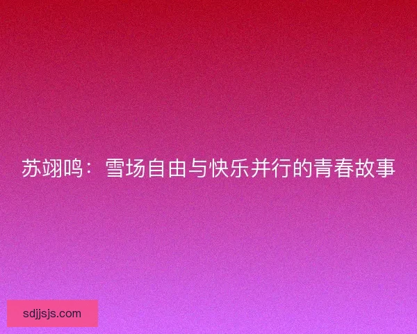 苏翊鸣：雪场自由与快乐并行的青春故事